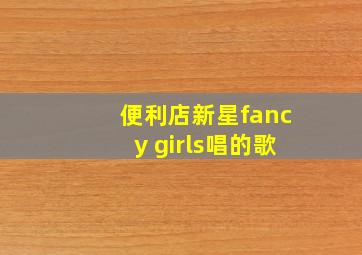 便利店新星fancy girls唱的歌